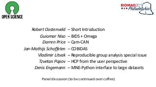 Robert Oostenveld
Guiomar Niso
Darren Price
Jan-Mathijs Schoffelen
Vladimir Litvak
Tzvetan Popov
Denis Engemann
– Short Introduction
– BIDS + Omega
– Cam-CAN
– COBIDAS
– Reproducible group analysis special issue
– HCP from the user perspective
– MNE-Python interface to large datasets
Panel discussion (to be continued over coffee)
 
