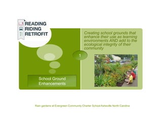 Creating school grounds that
                                      enhance their use as learning
                                      environments AND add to the
                                      ecological integrity of their
                                      community
                                  1




  School Ground
  Enhancements




Rain gardens at Evergreen Community Charter School Asheville North Carolina
 
