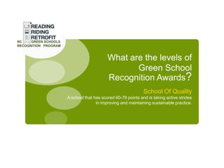 What are the levels of
                            Green School
                     Recognition Awards?
                                        School Of Quality
A school that has scored 60-79 points and is taking active strides
               in improving and maintaining sustainable practice.
 