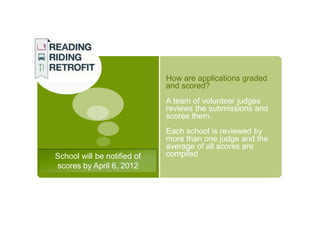 How are applications graded
                             and scored?
                             A team of volunteer judges
                             reviews the submissions and
                             scores them.
                             Each school is reviewed by
                             more than one judge and the
                             average of all scores are
School will be notified of   compiled
scores by April 6, 2012
 