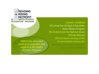 Current Conditions
                           NC joined the US Dept of Education
                                         Green Ribbon Program
                           NC invited to join the National Green
                                                Schools Network
                                DPI and others working on NC
  ABSCI has allocated               Environmental Literacy plan
funding to jumpstart and     Many state resources assigned to
  support a NC Green                   Greening NC Institutions
   Schools Program
 