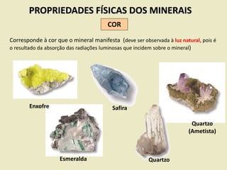PROPRIEDADES FÍSICAS DOS MINERAIS
COR
Corresponde à cor que o mineral manifesta (deve ser observada à luz natural, pois é
o resultado da absorção das radiações luminosas que incidem sobre o mineral)
Enxofre
Esmeralda
Safira
Quartzo
(Ametista)
Quartzo
 