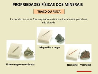 PROPRIEDADES FÍSICAS DOS MINERAIS
TRAÇO OU RISCA
É a cor do pó que se forma quando se risca o mineral numa porcelana
não vidrada
Pirite – negro-esverdeada
Magnetite – negra
Hematite – Vermelha
 