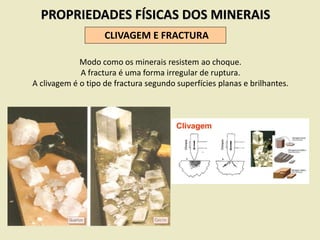PROPRIEDADES FÍSICAS DOS MINERAIS
CLIVAGEM E FRACTURA
Modo como os minerais resistem ao choque.
A fractura é uma forma irregular de ruptura.
A clivagem é o tipo de fractura segundo superfícies planas e brilhantes.
 