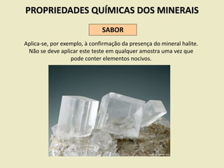 PROPRIEDADES QUÍMICAS DOS MINERAIS
SABOR
Aplica-se, por exemplo, à confirmação da presença do mineral halite.
Não se deve aplicar este teste em qualquer amostra uma vez que
pode conter elementos nocivos.
 