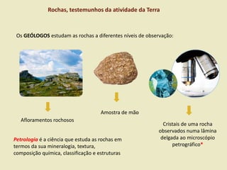 Rochas, testemunhos da atividade da Terra
Afloramentos rochosos
Amostra de mão
Cristais de uma rocha
observados numa lâmina
delgada ao microscópio
petrográfico*
Os GEÓLOGOS estudam as rochas a diferentes níveis de observação:
Petrologia é a ciência que estuda as rochas em
termos da sua mineralogia, textura,
composição química, classificação e estruturas
 