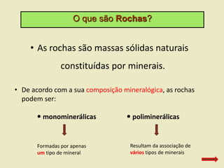 O que são Rochas?
• As rochas são massas sólidas naturais
constituídas por minerais.
• De acordo com a sua composição mineralógica, as rochas
podem ser:
 monominerálicas  poliminerálicas
Formadas por apenas
um tipo de mineral
Resultam da associação de
vários tipos de minerais
 