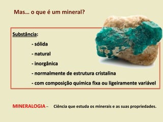 Substância:
- sólida
- natural
- inorgânica
- normalmente de estrutura cristalina
- com composição química fixa ou ligeiramente variável
Mas… o que é um mineral?
MINERALOGIA – Ciência que estuda os minerais e as suas propriedades.
 