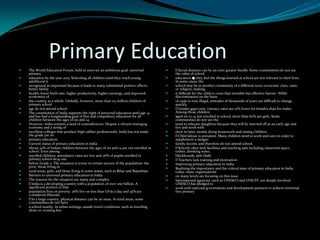 Primary Education
 The World Education Forum, held in 2000 set an ambitious goal: universal
primary
 education by the year 2015. Schooling all children until they reach young
adulthood is
 recognized as important because it leads to many substantial positive effects:
better family
 health, lower birth rate, higher productivity, higher earnings, and improved
economics of
 the country as a whole. Globally, however, more than 115 million children of
primary school
 age do not attend school.
 The constitution of India supports the right of universal education until age 14
and has had a longstanding goal of free and compulsory education for all
children between the ages of six and 14.
 However, India remains a land of contradictions. Despite a vibrant emerging
economy and a string of
 excellent colleges that produce high caliber professionals, India has not made
the grade yet on
 primary education.
 Current status of primary education in India
 About 20% of Indian children between the ages of six and 14 are not enrolled in
school. Even among
 enrolled children, attendance rates are low and 26% of pupils enrolled in
primary school drop out
 before Grade 5. The situation is worse in certain sectors of the population: the
poor, those living in
 rural areas, girls, and those living in some states, such as Bihar and Rajasthan.
 Barriers to universal primary education in India
 The reasons for the situation are many and complex.
 India is a developing country with a population of over one billion. A
significant portion of that
 population lives in poverty: 26% live on less than US $1 a day and 35% are
considered illiterate.
 In a large country, physical distance can be an issue. In rural areas, some
communities do not have
 a school nearby. In urban settings, unsafe travel conditions, such as traveling
alone or crossing bus
 Social distance can be an even greater hurdle. Some communities do not see
the value of school
 education � they feel the things learned at school are not relevant to their lives.
In some cases, the
 school may be in another community of a different socio-economic class, caste,
or religion, making
 it difficult for the child to cross that invisible but effective barrier. While
discrimination on the basis
 of caste is now illegal, attitudes of thousands of years are difficult to change
quickly.
 Gender gaps exist. Literacy rates are 21% lower for females than for males.
Among those children
 aged six to 14 not enrolled in school, more than 60% are girls. Some
communities do not see the
 need to educate daughters because they will be married off at an early age and
live and work with
 their in-laws, mostly doing housework and raising children.
 Child labour is prevalent. Many children need to work and earn in order to
supplement a meager
 family income and therefore do not attend school.
 Schools often lack facilities and teaching aids including classroom space,
toilets, drinking water,
 blackboards, and chalk.
 Teachers lack training and motivation.
 Improving primary education in India
 Realizing the importance and the critical state of primary education in India
today, many organizations
 on many levels are focusing on this issue.
 International agencies, such as UNESCO and UNICEF, are deeply involved.
UNESCO has pledged to
 work with national governments and development partners to achieve universal
free primary
 