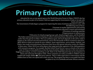education by 2015, as was agreed upon at the World Education Forum in Dakar. UNICEF also has
primary education as part of its mission. Both are supporting the Government of India in its task with
funds and expertise.
The Government of India began a program for improving the status of primary education in 2001, with
the following areas of focus:
Increase in teacher appointments and training
Improvement in elementary education content and techniques
Provision of teaching materials
Improvements in infrastructure
Education for disadvantaged groups: girls, disadvantaged castes, and the disabled
The Indian national government is hoping to achieve universal primary education by 2010, five years
earlier than the goal set in Dakar. This is an ambitious goal, and much depends on the will to make it
happen at the national and international level, and on the thousands of NGOs involved in education.
Many NGOs in India run schools for poor children. Some organizations, such as Katha, Pratham, and
Prayas, have made universal primary education their focus and operate education centers for children
in slum areas. Others NGOs are niche players that target particular segments of the child population
with innovative programs. For example, Ruchika School Social Service runs 20 schools in the eastern
state of Orissa on train platforms so that the many homeless children who live in the train stations,
begging and working, can learn something as well. Hole-in-the-Wall Education has set up computers in
slums and rural areas throughout India. These computers are easily accessible to children and are
loaded with simple children�s education software. There is little supervision or intervention and the
children learn at their own speed and in their own way. The program has been so successful that there
are plans to try it in Cambodia and some African countries.
 