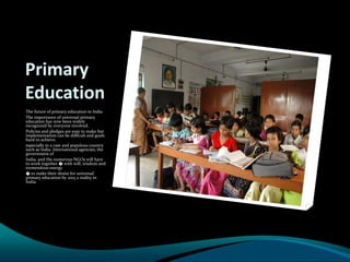 Primary
Education
The future of primary education in India
The importance of universal primary
education has now been widely
recognized by everyone involved.
Policies and pledges are easy to make but
implementation can be difficult and goals
hard to achieve,
especially in a vast and populous country
such as India. International agencies, the
government of
India, and the numerous NGOs will have
to work together � with will, wisdom and
tremendous energy
� to make their desire for universal
primary education by 2015 a reality in
India.
 