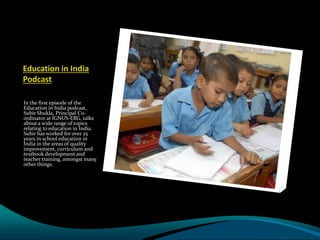 Education in India
Podcast
In the first episode of the
Education in India podcast,
Subir Shukla, Principal Co-
ordinator at IGNUS-ERG, talks
about a wide range of topics
relating to education in India.
Subir has worked for over 25
years in school education in
India in the areas of quality
improvement, curriculum and
textbook development and
teacher training, amongst many
other things.
 