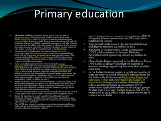 Primary education
 Education in India is provided by the public sector as well as
the private sector, with control and funding coming from three
levels: central, state, and local.Takshasila was the earliest recorded
centre of higher learning in India from at least 5th century BCE and it is
debatable whether it could be regarded a university or not. The Nalanda
University was the oldest university-system of education in the world in
the modern sense of university.[2] Western education became ingrained
into Indian society with the establishment of the British Raj.
 Education in India falls under the control of both the Union
Government and theState Governments, with some responsibilities
lying with the Union and the states having autonomy for others. The
various articles of the Indian Constitution provide for education as a
fundamental right. Most universities in India are controlled by the
Union or the State Government.
 India has made progress in terms of increasing the primary
education attendance rate and expanding literacy to approximately
three quarters of the population.[3]India's improved education system is
often cited as one of the main contributors to the economic rise of
India.[4] Much of the progress, especially in higher education and
scientific research, has been credited to various public institutions. The
private education market in India was 5%[citation needed] and in terms of
value was estimated to be worth US$40 billion in 2008 but had
increased to US$68–70 billion by 2012.[5]
 As per the Annual Status of Education Report (ASER) 2012, 96.5% of all
rural children between the ages of 6-14 were enrolled in school. This is
the fourth annual survey to report enrollment above 96%. 83% of all
rural 15-16 year olds were enrolled in school. However, going forward,
India will need to focus more on quality.
 Gross enrollment at the tertiary level has crossed 20% (as per an Ernst &
Young Report cited in Jan 2013 in Education News/minglebox.com)
 As per the latest (2013) report issued by the All India Council of
Technical Education (AICTE), there are more than 3524 diploma and
post-diploma offering institutions in the country with an annual intake
capacity of over 1.2 million.
 The AICTE also reported 3495 degree-granting engineering colleges in
India with an annual student intake capacity of over 1.76 million with
actual enrollment crossing 1.2 million..
 Capacity for Management Education crossed 385000, and post graduate degree slots in
Computer Science crossed 100,000. Pharmacy slots
reached over 121,000.
 Total annual intake capacity for technical diplomas
and degrees exceeded 3.4 million in 2012.
 According to the University Grants Commission
(UGC) total enrollment in Science, Medicine,
Agriculture and Engineering crossed 6.5 million in
2010.
 Charu Sudan Kasturi reported in the Hindustan Times
(New Delhi, 10 January 2011) that the number of
women choosing engineering has more than doubled
since 2001.
 In the India education system, a significant number of
seats are reserved under affirmative action policies for
the historically disadvantaged Scheduled Castes and
Scheduled Tribes and Other Backward Classes. In
universities/Colleges/Institutions affiliated to the
federal government there is a minimum 50% of
reservations applicable to these disadvantaged groups.
At state level it can vary. Andhra Pradesh had 83.33%
reservation in 2012, which is the highest percentage of
reservations in India.
 
