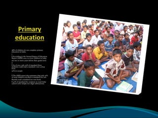 Primary
education
58% of children do not complete primary
education in India.
i
According to the Annual Status of Education
Report (ASER) 2012, 10 crore children in India
are two or more years below their grade level.
ii
As of 2012, only 30% of standard three
students could read a standard 1 text a drop
from
50% in 2009iii
.
The ASER report also estimates that only 50%
of rural children enrolled in standard five can
fluently read a standard two text book.
40% of standard five students in rural India
cannot solve simple two-digit subtractions.
 