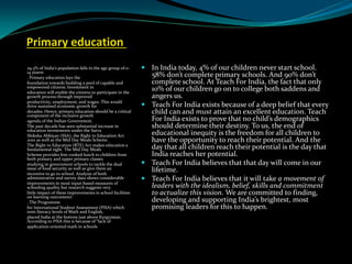 Primary education
29.3% of India’s population falls in the age group of 0-
14 yearsv
. Primary education lays the
foundation towards building a pool of capable and
empowered citizens. Investment in
education will enable the citizens to participate in the
growth process through improved
productivity, employment, and wages. This would
drive sustained economic growth for
decades. Hence, primary education should be a critical
component of the inclusive growth
agenda of the Indian Government.
The past decade has seen substantial increase in
education investments under the Sarva
Shiksha Abhiyan (SSA), the Right to Education Act
2010 as well as the Mid Day Meals Scheme.
The Right to Education (RTE) Act makes education a
fundamental right. The Mid Day Meals
Scheme provides free cooked lunch to children from
both primary and upper primary classes
studying in government schools to tackle the dual
issue of food security as well as give them an
incentive to go to school. Analysis of both
administrative and survey data shows considerable
improvements in most input-based measures of
schooling quality but research suggests very
little impact of these improvements in school facilities
on learning outcomesvi
. The Programme
for International Student Assessment (PISA) which
tests literacy levels of Math and English,
placed India at the bottom just above Kyrgyzstan.
According to PISA this is because of “lack of
application-oriented math in schools
 In India today, 4% of our children never start school.
58% don’t complete primary schools. And 90% don’t
complete school. At Teach For India, the fact that only
10% of our children go on to college both saddens and
angers us.
 Teach For India exists because of a deep belief that every
child can and must attain an excellent education. Teach
For India exists to prove that no child’s demographics
should determine their destiny. To us, the end of
educational inequity is the freedom for all children to
have the opportunity to reach their potential. And the
day that all children reach their potential is the day that
India reaches her potential.
 Teach For India believes that that day will come in our
lifetime.
 Teach For India believes that it will take a movement of
leaders with the idealism, belief, skills and commitment
to actualize this vision. We are committed to finding,
developing and supporting India’s brightest, most
promising leaders for this to happen.
 