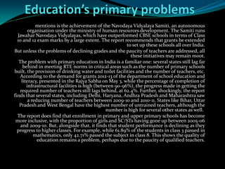 mentions is the achievement of the Navodaya Vidyalaya Samiti, an autonomous
organisation under the ministry of human resources development. The Samiti runs
Jawahar Navodaya Vidyalayas, which have outperformed CBSE schools in terms of Class
10 and 12 exam marks by a large extent. The report recommends that grants be extended
to set up these schools all over India.
But unless the problems of declining grades and the paucity of teachers are addressed, all
these initiatives may remain moot.
The problem with primary education in India is a familiar one: several states still lag far
behind in meeting RTE norms in critical areas such as the number of primary schools
built, the provision of drinking water and toilet facilities and the number of teachers, etc.
According to the demand for grants 2012-13 of the department of school education and
literacy, presented in the Rajya Sabha on May 3, while the percentage of completion of
infrastructural facilities is high (between 90-96%), the progress made in getting the
required number of teachers still lags behind, at 62.4%. Further, shockingly, the report
finds that several states, including Delhi, Haryana, Andhra Pradesh and Maharashtra saw
a reducing number of teachers between 2009-10 and 2010-11. States like Bihar, Uttar
Pradesh and West Bengal have the highest number of untrained teachers, although the
number is high for several other states as well.
The report does find that enrollment in primary and upper primary schools has become
more inclusive, with the proportion of girls and SC/STs having gone up between 2005-06
and 2009-10. But, alongside that, it finds that student performance is declining as they
progress to higher classes. For example, while 61.89% of the students in class 3 passed in
mathematics, only 42.71% passed the subject in class 8. This shows the quality of
education remains a problem, perhaps due to the paucity of qualified teachers.
 