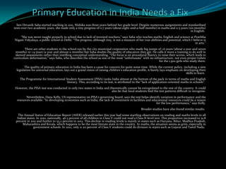 hen Devanik Saha started teaching in 2011, Nishika was three years behind her grade level. Despite numerous assignments and standardised
tests over two academic years, she made only a tiny progress of 0.7 years (about eight-and-a-half months) in maths and 0.5 years (six months)
in English.
“She was never taught properly in school due to lack of invested teachers,” says Saha who teaches maths, English and science at Pratibha
Nigam Vidyalaya, a public school in Delhi. “The progress, although tiny, is not a measure of her true abilities and potential, which I believe is
in arts.”
There are other students in the school run by the city municipal corporation who made big jumps of 1.6 years (about a year and seven
months) or 1.9 years (a year and almost 11 months) but Saha doubts the quality of education they get. He calls it more a training to do well in
skewed assessments rather than instilling conceptual understanding. “The focus is on procedural fluency to raise their scores, which leads to
curriculum deformation,” says Saha, who describes the school as one of the most “unfortunate” with no infrastructure, not even proper toilets
for the 1,500 girls who study there.
The quality of primary education in India has been a cause for concern for quite some time. While the current policy, including a new
legislation for universal education, lays out a grand vision of raising children’s education profile, it barely lays emphasis on developing their
skills to learn.
The Programme for International Student Assessment (PISA) ranks India almost at the bottom of the pack in terms of maths and English
literacy. This, according to its test, is attributed to the “lack of application-oriented maths in schools”.
However, the PISA test was conducted in only two states in India and theoretically cannot be extrapolated to the rest of the country. It could
also be that local students find the test patterns difficult to recognise.
Nevertheless, Dana Kelly, US representative on PISA’s governing board, says the test helps identify variation in performance and the
resources available. “In developing economies such as India, the lack of investment in facilities and educational resources could be a reason
for the low performance,” says Kelly.
Broader studies have also found similar results.
The Annual Status of Education Report (ASER) released earlier this year had some startling observations on reading and maths levels in all
Indian states. In 2010, nationally, 46.3 percent of all children in Class V could not read a Class II-level text. This proportion increased to 51.8
percent in 2011 and further to 53.2 percent in 2012. This decline in reading levels is mainly in states such as Haryana, Bihar, Madhya Pradesh,
Maharashtra and Kerala, which happens to be the most literate state in the country. In maths, the situation seems as grim, especially in
government schools. In 2012, only 11-20 percent of Class V students could do division in states such as Gujarat and Tamil Nadu.
 