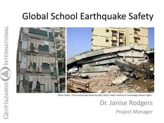 Global School Earthquake Safety




        Photo credits:: China Earthquake Authority (left); NiCEE, Indian Institute of Technology, Kanpur (right)



                                                      Dr. Janise Rodgers
                                                                        Project Manager
 