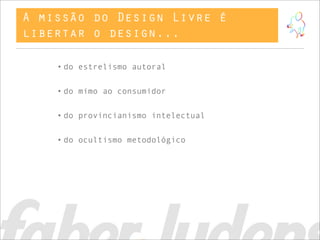 A missão do Design Livre é
libertar o design...

    • do estrelismo autoral


    • do mimo ao consumidor


    • do provincianismo intelectual


    • do ocultismo metodológico
 