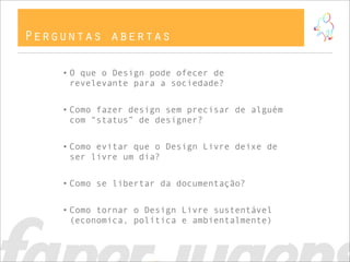 Perguntas abertas

    • O que o Design pode ofecer de
      revelevante para a sociedade?


    • Como fazer design sem precisar de alguém
      com “status” de designer?


    • Como evitar que o Design Livre deixe de
      ser livre um dia?


    • Como se libertar da documentação?


    • Como tornar o Design Livre sustentável
      (economica, política e ambientalmente)
 