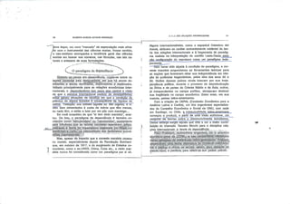 GILBERTO MARCOS ANTÔNIO RODRIGUES
~* íiovo leque, um novo "mercado" de especulação mais afina
ndo com o instrumental das ciências exatas. Nesse sentido,
/o neo-realismo acompanha a tendência geral das ciências
( sociais em buscar nos números, nas fórmulas, nas leis na
turais o anteparo de suas formulações.
C Oparadigma da dependência 
Qüãridpjse^peosa em:-dependência, cogita-se sobre re
lações pautadas pélá desigualdade, .'em 'que há atores do
minantes:e'atores dominados,; exploradores-!é .explorados.
Voltado principalmente para as relações econômicas inter
nacionais, o dependentismo tem como eixo contraia visão
de que o sistema internacional padece de desequilíbrios;"
estes geram situações de injustiça em que a condição de
pobreza de alguns Estados e conseqüência da riqueza de
outros. Tradução: uns comem lagosta ou tilet mignon, e vi~
vem bem alimentados à custa de outros que têm menos,
ou nada têm, e estão a lutar por um pão com manteiga...
Se você suspeitou de que "ai tem dedo marxista", acer
tou. De fato, o paradigma da dependência é também co
nhecido como festruturàlista" ou nè.ornarX.|sta", exatamente
peja influência quo ds teorias. niárXístâs exerceram, príhci-
M^, •,pálrriente- ã teoria, do Imperialismo elaborada porVRõsâíLu-
xérnt)urgò-.-,e^Lenirij-fia interpretação,-dos,fenômeriós econô
micas .íníê/nâçionas,Ji.*
Mas, apesar do impacto que a corrente marxista causou
no mundo, especialmente depois da Revolução Bolchevi-
que, em outubro de 1917, e do surgimento de Estados co-
"1 munlstas, como a ex-URSS, China, Cuba etc, a visão mar-
I xlsta nunca foi considerada como um paradigma por si só.
O OUfi SAO RELAÇÕES INTERNACIONAIS
Alguns internacionalistas, como o espanhol Celestino dei
Arenal, atribuem ao caráter eminentemente ocidental da teo
ria das relações Internacionais e à hegemonia do paradig
ma realista na interpretação do conflito Leste-Oeste__essa _
não configuração do marxismo como um paradigma Inde-
pendente^.^.—
-—SérrThaver sido alçada à condição de paradigma, a cor
rente marxista proporcionou as ferramentas teóricas para
as nações que buscavam obter sua independência em rela
ção às potências hegemônicas, pelos idos dos anos 50 e
60, Muitos desses países ainda lutavam por sua inde
pendência política, durante o processo de descolonização
da África e de partes do Oriente Médio e da Ásia; outros,
já independentes no campo político, almejavam diminuir
sua fragilidade no campo econômico. Estes eram, em sua
maioria, países latino-americanos.
Corn a criação da CEPAL (Comissão Econômica para a
América Latina e Caribe), um dos organismos especializa
dos do Conselho Econômico e Social da ONU, com sede
em Santiago, no Chile, a inteleçtualidadejatino-americana
começou a produzir, a partir jte uma visão autóctone, um
conjunlõ^de teorias sobre o desenvolvimento econômico.
Desse estorço sufglu aquela que viria a ser a maior contrl-
buição do chamado Terceiro Mundo para a disciplina rela
ções Internacionais: a teoria da dependência.. . ... ^..
-Nauí' PVèbiseh, .ácdnóríiista .:argentin.0| :foi:'o :-pfIrriêíro
s,éçretarió-rj.éj;ãl. :ç|á.;C
Varias* gerações-de Intelectuais ratina-amèfíçgriqs 'Prebjsçh
desenvolveu .Uma. teofiã. alternativa, do comércio intèr.nácio-
riaTe paslçuáutilizar os lermos oèntfo,, pára designar os
países-.riços-,' e-periferia, :para referir-se aos países, pobres..
P
 