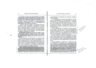 •*.
GILBERTO MARCOS ANTÔNIO RODRIGUES
Ele achava que havia uma forte tendência de aumentar
a brecha entre o centro industrializado e a periferia subde
senvolvida nas relações econômicas internacionais. Por isso
acreditava que os países periféricos, de economia agro-
exportadora, deveriam desencadear um amplo processo de
substituição de_JmpQjlâções, como única possibilidade de
converterem-se em países industrializados.
A partir do pólo de produção e de inspiração intelectual
da CEPAL, outros economistas e pensadores de outras
áreas, interessados também na problemática do desenvol
vimento, tentaram analisar o fenômeno do subdesenvolvi
mento dos países latino-americanos, buscando conciliar,
ou mesmo ir além da visão econômica, com interpretações
e categorias sociológicas de análise.
fPésse esfdfçó.acadêmico,.que teve nos cientistas sociais
Çeís,q..Furtadq,', Fernando Henrique Cardoso, Hélio JaguarJ-
be, Theotqni.o dos,SaritQs.e Osvaldo Sunkel alguns de seus
principaJs^;;ex'po'énte.s', nasceu nos anos 60 a teoria da de
pendência.
Em Dependência e desenvolvimento na América Latina
(1969), um dos clássicos da teoria da dependência, Fer
nando Henrique Cardoso e Enzo Faletto destacaram o con
ceito de dependência como aquele instrumento teórico que
acentua tanto os aspectos econômicos do subdesenvolvi
mento como os processos de dominação de alguns países
sobre outros e também de umas classes sobre outras, den
tro de um contexto de dependência nacional
Â'sslmV^Q-!còpce||o de dependcriclatratava:.de;denons-
iia: qué..a.'qqmlnáção'.exlstja;'de. fora.para.jderitro':(divisão
ínternacionai dó-'trabalho"'favorável aos '.paíscr., flesényqlyii
dqs)';q tárnbérri 'rio centro pára.dentro'{elites. íóbãjs ~ rurais
e 'urbanas»— dá:periferia aliadas aos ihtercssís do capltalis-
O QUE SÃO RELAÇÕES INTERNACIONAIS
mo internacional, em detrimento dos interesses verdadeirar
mente nacionais).
O reconhecimento dos atores internacionais e de seus
papéis no dependentismo é bastante distinto do realismo.
Na explicação dos fenômenos internacionais, o dependen
tismo não se atem aos papéis específicos que um ou outro
ator pode desempenhar no sistema internacional. Isso é
compreensível, porque os dependentistas estavam mais
preocupados em analisar as estruturas e a partir delas for
mular suas teses.
Para o dependentismo os Estados são atores importan
tes do sistema, mas não são os únicos. As_ organizações
internacionais (governamentais e não-governamentals), as
empresas multinacionais e os movimentos de libertação nás
cional são atores que o dependentismo não só reconhece.,
como lhes dá importância. Vejamos caso a caso.
Por que enfatizar o papel das organizações internacio
nais? Porque começava a tornar-se evidente que os países
menos desenvolvidos tinham mais possibilidades de defen
der seus interesses em. foros internacionais multilaterais do
que se tivessem de fazê-lo bilateialmente com países mais
fortes.
Por que reconhecer - e denunciar —o papel das empre
sas multinacionais? Lembremos o caso da famosa United
Fruit Company, empresa de capital norte-americang_qjê
atuava em países da América CerrlrãCe que dispunha.de
mais poder que os próprios governos das pequenas_e_fra-
géis republicas agroexportadoras daquela região. ::.Os4feori-;
qqsMdep;endéM^
m'Q .Internáçjqnaj -é né|e.:ides,eor3riram que as- multinacionais
aturavam corno braço político, de. seus -governoç-em proveito
dé: seüsf'.próprios' interesses' econômicos; -constituindo ver-
O
P
^ O
 