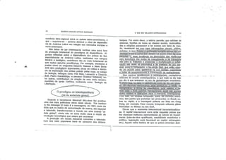 GILBERTO MARCOS ANTÔNIO RODRIGUES
comercio Intra-regional entre os países latino-americanos o
que - supunha-se - poderia diminuir o nível de dependên
cia da America Latina em relação aos mercados europeu e
norte-americano.
Não deixa de ser interessante verificar uma outra face
da produção intelectual do paradigma da dependência Al
gumas reflexões sobre a dependência dos países do Sul
especialmente na América Latina, realizadas nos campos
literário e teológico, contribuem tão ou mais fortemente do
que muitos estudas acadêmicos. Por exemplo, escritores e
poetas como os uruguaios Eduardo Galeano e Mario Bene-
dettj Vêm..produzindo importantes obras de crítica e denún
cia da exploração dos países pobres pelos ricos; no campo
da teologia, teólogos como Frei Beto. Leonardo e Clodovis
Bofr, Pedro Gasaldáliga, o-peruano GusTãvo~Gntiérréz en- "
tre outros, contribuíram na criação de uma visão terceiro-
mundista da Igreja Católica, conhecida como Teolocia da
Libertação. a
Oparadigma da inlérdepeiidchcja
- ,_(ot|_da sociedade glohnj) -*-"'
Quando o canadense Marshall McLuhan fez publicar
uma das mais polêmicas obras deste século, The médium
is the message (O meio é a mensagem), de 1967, onde cie
dizia que os meios de comunicação de massa, em especial
a televisão, transformariam o mundo em uma imensa "al
deia global", ainda não se tinha muito clara a noção da
revolução tecnológica que estava por acontecer.
A produção em escala industrial converteu a televisão
num dos mais populares bens de consumo dos últimos
O QUE SÂO RELAÇÕES INTERNACIONAIS
tempos. Por conta disso, a telinha permitiu que milhões de
pessoas, famílias de todas as classes sociais, nacionalida
des e religiões passassem a ter acesso aos fatos da mun
do, recebendo em sua casa informações yisuais„,nít|dasl
colhidas in loco. NunçaV^
qeçtãçja entre sr como tem estado há pouco mais dèfdüãs
•ú!é'c$daê.7E essa tendência de diminuição das distâncias
pela tecnologia dos meios de comunicação e de transporte
não pára aí. Esfamos a presenciar a multiplicação e sofisti
cação das redes ge inlormática e de arteTatqs de_ uso_pes-
s_o_aj1 cõrnõ o computador, o fac-símile (fax), que_estã£j2jjarj-
do um mundo'nóvÓV^àrJmiravej na^ süaTápTdgz."nraUcidade
e poder de armazenamento e transmissão de conhecimento.
Nos centros acadêmicos e empresariais, verdadeiros
oráculos do mundo contemporâneo, o que mais se diz hoje
em dia é que entramos na era da globalização econômica.
to,_.?ós;ilr.ecuí:^q^
transpórfffio,:.ãv;form^
rçjtáfjiiajs^
çomp.vãiídds: ê:^òpej^"ntes •para"p-. merc.adQ^riternacional.
Cólrfísso, um simples'brlrTqüélílõTcomo um carrinho"eletrô-
nico, tem partes que poderiam ser produzidas no Brasil, ou
tras no Japão, e a montagem poderia ser feita em Hong
Kong, por exemplo. Esse mesmo brinquedo utilizaria pilhas
fabricadas no México ou nos EUA.
Diz-se que a economia internacional transnacionalizou-
se. O capital Internacional corre atrás daqueles países que
lhe oferecem melhores oportunidades de retorno do investi
mento (mão-de-obra qualificada, estabilidade econômica e
política, legislação mais favorável ao capital estrangeira
etc). Aquela velha história de que os países deveriam dedi-
 