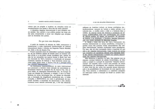 GILBERTO MARCOS ANTÔNIO RODRIGUES
manto que se propõe a explicar as relações entre os
acontecimentos que fazem o dia-a-dia de nosso planeta?
A disciplina relações internacionais é uma tentativa nes
se sentido. Seu estudo e sua prática podem dar boas pis
tas para compreender e atuar nas relações que ultrapas
sam as fronteiras dos países.
De que trata essa disciplina
A partir de meados da década de 1980, começamos a
testemunhar a mais importante transformação do sistema
internacional desde o término da Segunda Guerra Mundial,
em 1945: o fim da Guerra Fria.
Foram-quarenta-anos-de-sistemático-confronto-ideológi=-
co, de um contínuo estado de tensão entre os Estados Uni
dos (EUA) e a ex-URSS (União Soviética) que, apesar de
não ter se convertido em guerra frontal e direta (por isso
era chamada de "fria"), fomentou a construção de arsenais
nucleares capazes de destruir a Terra inúmeras vezesl Du
ranteJodos_esses anos, a Guerra Fria foi o principal tema
das relaçõeslmlIfTTaclanalS.
Há fenômenos importantíssimos do meio internacional
que passaram a merecer maior atenção da comunidade in
ternacional depois1 do festejado fim da Guerra Fria. Cito al
guns deles: as migrações internacionais (ex., da Europa do
Leste em direção ao Ocidente); a criação, o uso a a trans
ferência de novas tecnologias (ex., no campo da Informáti
ca); a formação de megablocos econômicos (ex., a União
Européia, o MERCOSUL) em meio à globalização da eco
nomia mundial; a expansão da democracia e dos direitos
humanos como valores universais (ex., o fim das ditaduras
O QUE SÃO RELAÇÕES INTERNACIONAIS
militares na América Latina); os temas ecológicos (ex.,
biodiversidade, camada de ozônio e efeito estufa) e os
culturais (ex., o conflito entre o Islão e o Ocidente laico e
cristão). Ao abarcar temas tão diversos e revelando Jer_na-
tureza multidisclplinar, fruto das contribuições que reçefee
d_a ciência política,"do direito]...da^ekongmjaj.ija_gej3gr_afja,
da história e da sociologia, a disciplina relações internacio
nais vem sendo estudada de diferentes ângulos.
E, desde" o Início dos anos 50, com o incremento dos
estudos internacionais no campo acadêmico, começaram a
ganhar corpo três grandes visões interpretativas das rela
ções internacionais, também conhecidas como paradigmas.
Por Isso, não há uma concepção única e imparcial do que
vêm a ser relações internacionais. Cada conjunto de teorias
que compõem um paradigma oferece uma yaloraçáo distin
ta dos fatores internacionais e enseja sua própria Interpre
tação das relações internacionais^
Mas deixemos o aperitivo de lado. Nas páginas que se
seguem, começo tratando da salada terminológlca, ao falar
sobre a origem e o porquê da expressão "relações interna
cionais". Em seguida, entro a servir uma entrada: as visões
interpretativas ou paradigmas das relações internacionais.
O prato forte fica por conta dos grandes temas internacio
nais e da possibilidade de formulação de uma agenda mun
dial. Para encerrar, a sobremesa e o cafezinho ensejarão
um bate-papo sobre a inserção do Brasil no cenário inter
nacional.
+ m*m
 