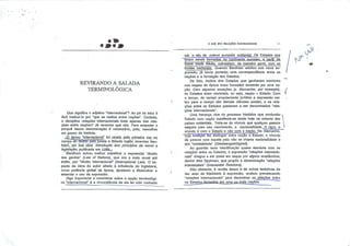 *m*m
REVIRANDO A SALADA
TERMINOLÓGICA
Que significa o adjetivo "internacional"? Ao pé da letra é
fácil traduzi-lo por "que se realiza entre nações". Contudo,
a disciplina relações internacionais trata apenas das rela
ções Bntre nações? Já veremos que não. Para entender o
porquê dessa denominação é necessário, pois, vasculhar
um pouco da história.
^£> termo 'Internacional'', foi. usado, pela primeira vez. no
campo do direito pelo jurista e filósofo inglês Jeremias Ben-
thàrti, erh sua obra introdução, aos princípios de moral e
legislação, publicada em 17B9 _.
""Beníham achou melhor substituir a expressão "direito
das gentes" (Law of Natíons), que era a mais usual até
então, por "direito internacional" [International Law). O im
pacto da obra do autor aliado, à influência da Inglaterra,
como potência global da época, ajudaram a disseminar e
assentar o uso da expressão.
Algo importante a considerar sobre a opção terminológi-
ca "Internacional" é a circunstância de ela ter sido cunhada
O 0UE SÃO RELAÇÕES internacionais II
sob o véu da cultura européia ocidental. Os Estados que
foram sendo formados no continent.e_eurQp_e.u._a..p.art)r da
BaixIFÍcfãdir Média^ coincidiam, de maneira geral, com ps
limites nacionais. Quando Bentham adotou sua nova ex
pressão, já havia portanto uma correspondência entre as
nações e a formação dos Estados.
De fato, muitos dos Estados que ganharam contorno
nos mapas da época eram formados somente por uma na
ção. Com algumas exceções (a Alemanha, por exemplo),
os Estados eram nacionais, ou seja, nação = Estado. Com
o tempo, do campo propriamente jurídico a expressão sal
tou para o campo das demais ciências sociais, e as rela
ções entre os Estados passaram a ser denominadas "rela
ções internacionais".
Uma herança viva do processo histórico quo confundiu
Estado com nação manifesta-se ainda hoje na maioria dos
países ocidentais. Trata-se do vínculo que qualquer pessoa
adquire com seu nascimento, a nacionalidade.^A rigor, o
vínculo é com o Estado e não com a nação. Na Alemanha,
"cuja tradição fez distinguir entre nação e Estado, o vínculo
da pessoa com aquele país não se chama nacionalidade e
sim "estatalidade" [Staatsangchõrigkeií).
Ao guardar essa identificação quase absoluta com as
relações entre os Estados, a expressão "relações internacio
nais" chegou a ser posta em xeque por alguns acadêmicos,
dentre eles Spykman, que propôs a denominação "relações
interestatais" (Interestate Relations).
Não obstante, à revelia dessa e de outras tentativas de
dar ares de fidelidade à expressão, acabou prevalecendo
"relações internacionais" para denominar as relações entre
os Estados formados por uma ou mais nações.
^
r <
ÇO
 