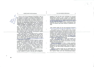 12 GILBERTO MARCOS ANTÔNIO RODRIGUES
0Q ~
l Como se vê, há uma dificuldade terminoiógica, difícil de
O ser superada, em relação à expressão "internacional". Além
de significar as relações entre os Estados, considerados os
principais atores internacionais, ela também refere-se a ou
tros atores que participam ativamente da vida internacional.
São eles: as qrganjzaeões„jnternaclona;s. as empresas
?u^nac'onãÍ2i-«M^J?.l[E52!ã?5Sea não-govèrnamenTais
(OTÍGsj, as Igrajas^ os niwmiet^s^pplf^cps e sindicais etc.
" Por"outro"lado, é necessário dizer que no país onde se
dá a maior produção intelectual e editorial do planeta - os
EUA - as relações internacionais assumem outras denomi
nações, tais como política internacional (international poli-
tics) ou política mundial (world politics). Isto se deve à rela
ção "incestuosa" que os estudos internacionais mantêm
¥4*
•è.
com aTciêncía política naquele país.
Vale a pena lembrar a observação que faz o professor
francês Mareei Merle em seu Sociologia des relations inter-
nationales (Sociologia das relações internacionais). Ele diz
que as relações internacionais padecem do fato de desig
nar ao mesmo tempo um campo de investigação e a disci
plina que serve para estudá-lo.
Para ilustrar a explicação de Merle, façamos a seguinte
comparação. Se indagássemos "Qual o objeto de estudo do
direito?", esperaríamos receber algo assim como resposta:
"As leis, os costumes, os princípios gerais e as decisões
dos tribunais que constituem um dado ordenamento jurídi
co". Mas, se formulássemos a mesma pergunta com
respeito às relações internacionais - "Qual o objeto de es
tudo das relações internacionais?" -, poderíamos obter
como resposta: "As relações Internacionais".
Já deu para perceber que toda essa salada terminoiógi
ca pode complicar um pouco a vida dos que se dedicam à
O QUE SAO RELAÇÕES INTERNACIONAIS
pesquisa ou dos que têm mera curiosidade em assuntos
internacionais. Some-se a isso a riqueza de contribuições
oriundas das diversas ciências humanas, para verificar que
a produção intelectual das relações internacionais padece
de uma ^acentuada dispersão. Não é à toa que os interna-
cionalistalTtêm de se dispor a buscar, continuamente, boas-
doses de ecletismo para poder estudar os problemas mun
diais.
Ator, cenário, papel: por que essa linguageiu "teatral"?.
Em qualquer livro ou artigo de revista sobre relações
internacionais, fatalmente se encontrarão os termos "ator",
—cenário-e "papel—a-desfilar-pelo-textoHstoporquerdada-a
influência que os teóricos norte-americanas exercem sobre
os estudo das relações internacionais, a maioria dos auto
res acostumou-se a tomar emprestados os jargões termj-
nológicos da ciência política para usá-los nas investigações
"e-anállses sobre relações internacionais.
Assim, ator internacional-é o agente que participa das
relações internacionais. Pode ser um Estado, uma organi
zação internacional, uma empresa transnacional, uma orga
nização não-governamental etc.
Cenário•• internacional é o local, o espaço geográfico
onde se dão as relações internacionais produzidas pela
participação dos atores internacionais. Pode ser também o
desenho de uma dada situação internacional no espaço e
no tempo.
papel é- a suposta função que um determinado ator
internacional exerce no cenário internacional. Trata-se de
uma "suposta" função, pois cada internacionalista (depen-
•#•
 