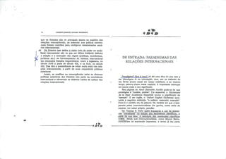 *.
lü GILBERTO MARCOS ANTÔNIO RODRIGUES
que os Estados são os principais atores ou sujeitos das
relações internacionais, ao executar sua política exterior,
cada Estado contribui para configurar determinados cená
rios internacionais.
;$C Os.Estados que detêrrt a maior, cota de poder na socie
dade internacional são os qüe em última instância definem
a criação e a execução das regras (políticas, econômicas,
jurídicas etc.) de funcionamento do sistema internacional
(os chamados Estados hegemônicos, como a Inglaterra, no
século XVIII e parte do século XIX, e os EUA, no século
XX). Eles têm a possibilidade de influir muito mais nas rela
ções internacionais, a partir de suas respectivas políticas
exteriores.
Assim, os conflitos ou convergências entre as diversas
políticas exteriores dos Estados são parte da convivência
Internacional e alimentam os distintos caldos de cultura das
relações internacionais.
-*&<$&>
DE ENTRADA: PARADIGMAS DAS
RELAÇÕES INTERNACIONAIS •
Paradioma? Que é isso? Já dei uma dica do que vem a
ser paradigma lá na Introdução, mas, em se tratando de
um termo pouco usual em nosso cotidiano, e ao mesmo
tempo palavra-chave neste capítulo, é Importante esmiuçar
um pouco mais o seu significado.
Nas páginas do Novo Dicionário Aurélio pode-se ler que
paradigma é "modelo, padrão". Em espanhol, o Diccionario
de Ia Real Academia Espanola acusa o significado de
"ejemplo". E em inglês, o Oxford Engllsh Dictionary apre
senta a seguinte definição: "a pattern. exemplar, example".
Esse é o sentido cru da palavra. Na medida em que é tem
perado pelos internacionalistas ele ganha, como seria de
esperar, um sabor próprio, peculiar.
Foi Thomas S. Kuhn quem jnaugurou_,g..uso da.expres
são ''paradigma" no estudo dos feiiômengs.científicos.-a
partir de sua obra A estrutura das revoluções_LçjgnJffísüS
(1962). Ainda que Internacionalistas, como Mareei Merle,
consirJeTem tal expressão Imprecisa, o termo já faz parte
 