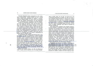 té,
GILBERTO MARCOS ANTÔNIO RODRIGUES
Enquanto Maquiavel estava preocupado em-dar conse
lhos a governantes, Thomas Hobbes, em seu Leviatâ
(1651), estava mais interessado em explicar o funciona
mento do sistema político. Por isso, dentro da concepção
realista das relações internacionais, sua obra influenciou
multo os pensadores que o sucederam. Que dizia Hobbes?
A base do pensamento hobbesiano é que o ser humano
vive num estado de natureza, onde não há regras, nem
leis, nem igualdade nem justiça Imparcial. É o famoso
"cada um por si e Deus por todos", o império da força bru
ta As reflexões de Hobbes serviram como uma luva para
os realistas sustentarem suas idéias acerca do funciona
mento das relações Internacionais. Somente os mais fortes
teriam mais possibilidades de sobrevivência num mundo
anárquico por-natureza^Q-homem-é lobo para-outro ho-
mem" é a conhecida frase que resume o pensamento de
Hobbes sobre as relações sociais.
Os historiadores das relações internacionais fixam a^Paz
de Vestfália, em 1648, que estabeleceu o Sistema Europeu
cie Estados e criou um equilíbrio de poder entre as potências
da época, como o ponto de partida das relações interna
cionais modernas segundo as pautas do realismo político.
Contudo, tais antecedentes se mesclam com o estudo da
ciência política. Somente no século XX, a disciplina rela
ções internacionais deu seus primeiros passos, com o lan
çamento de obras marcantes sobre os fenômenos interna
cionais. Nessa perspectiva, é interessante notar que o rea-
lismo político irá apresentar-se com sua roupagem interna
cional como reação ao período oenommaoo idealista das
relaço^snnternaciQDais^-
Depois da Primeira Guerra, nos idos da década de
1920, o mundo vivia um período rico em avanços tecnoló
O QUE SAO RELAÇÕES INTERNACIONAIS
gicos e sociais. Havia, por um lado, um enorme furor com
a Revolução Bolchevique na Rússia, em 1917; por outro, o
fim da Primeira Guerra Mundial e a assinatura do Tratado
de Versalhes, em 1919, que criou a primeira Organização
Intergovernamental do planeta, a Orgapi-/açã" Internacional
ydoJTrahalhn (OIT), a estabeleceu a Sociedade das Nações,
que tinha o apoio do presidente Wilson, dos EUA, a fim de
reunir as nações "civilizadas" para cuidar de assuntos de
interesse mundial etc.
Esse período ficou conhecido como idealista exatamen
te porque albergou o surgimento de uma série de iniciativas
inspiradas em princípios éticos e morais que, transfor
mados em normas jurídicas, serviriam como vetores das
relações internacionais. As práticas tradicionais a conserva-
doras de fazer política internacional foram duramente criti
cadas, como por exemplo a diplomacia de bastidores que
negociava alianças militares secretas. Por outro lado, a pu
blicidade dos tratados internacionais passou a estabelecer,
juntamente com o aprimoramento de regras de diplomacia
multilateral, uma nova maneira de perceber as relações
internacionais - mais aberta e democrática. Com tantos
ventos soprando a favor de mudanças não foi à toa que
durante esse período nasceram as primeiras cátedrasde
relações internacionais, errMJrTív^rsIa^e^^ilr^rTTcãsl
„ Considerado um precursor na matéria, o historiadorjib-
g|ês ;Efj^ar^H-;.Cãrr/,realizou um estudo jnotável. sphré, n
Jp_e^jodo~rü(^iraia que vicejou "após" ò termino7da Primeira
Gu;er)a^unaiai."t>ua avájiáção sobre a inadequação do idea-
lísmo para tratar com os fenômenos internacionais da épo
ca confirmou-se pelas dificuldades que foram comprome
tendo a paz mundial, tal como a negativa do Senado norte-
americano em ratificar a adesão dos EUA à Carta que insti-
nie.
 
