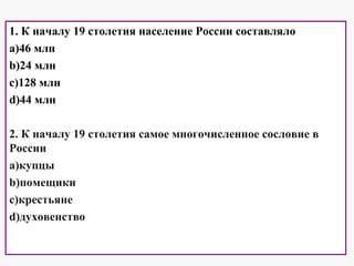 1. К началу 19 столетия население России составляло
a)46 млн
b)24 млн
c)128 млн
d)44 млн
2. К началу 19 столетия самое многочисленное сословие в
России
a)купцы
b)помещики
c)крестьяне
d)духовенство
 
