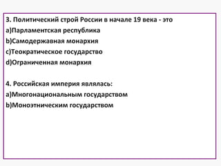 3. Политический строй России в начале 19 века - это
a)Парламентская республика
b)Самодержавная монархия
c)Теократическое государство
d)Ограниченная монархия
4. Российская империя являлась:
a)Многонациональным государством
b)Моноэтническим государством
 
