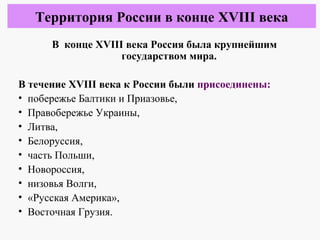 В конце XVIII века Россия была крупнейшим
государством мира.
В течение XVIII века к России были присоединены:
• побережье Балтики и Приазовье,
• Правобережье Украины,
• Литва,
• Белоруссия,
• часть Польши,
• Новороссия,
• низовья Волги,
• «Русская Америка»,
• Восточная Грузия.
Территория России в конце XVIII века
 