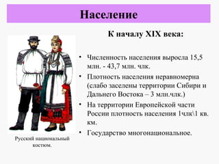 К началу XIX века:
• Численность населения выросла 15,5
млн. - 43,7 млн. члк.
• Плотность населения неравномерна
(слабо заселены территории Сибири и
Дальнего Востока – 3 млн.члк.)
• На территории Европейской части
России плотность населения 1члк1 кв.
км.
• Государство многонациональное.
Население
Русский национальный
костюм.
 