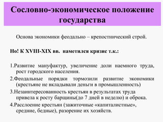 Основа экономики феодально – крепостнический строй.
Но! К XVIII-XIX вв. наметился кризис т.к.:
1.Развитие мануфактур, увеличение доли наемного труда,
рост городского населения.
2.Феодальные порядки тормозили развитие экономики
(крестьяне не вкладывали деньги в промышленность)
3.Незаинтересованность крестьян в результатах труда
привела к росту барщины(до 7 дней в неделю) и оброка.
4.Расслоение крестьян (зажиточные «капиталистные»,
средние, бедные), разорение их хозяйств.
Сословно-экономическое положение
государства
 
