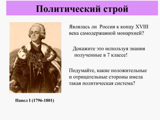 Являлась ли Россия к концу XVIII
века самодержавной монархией?
Докажите это используя знания
полученные в 7 классе!
Подумайте, какие положительные
и отрицательные стороны имела
такая политическая система?
Политический строй
Павел I (1796-1801)
 