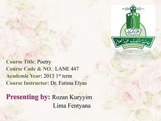 Course Title: Poetry
Course Code & NO.: LANE 447
Academic Year: 2013 1st term
Course Instructor: Dr. Fatima Elyas

                   Rozan Kuryyim
                   Lima Fentyana
 