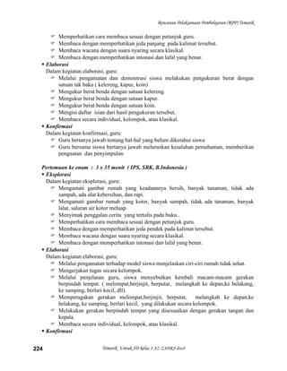 Rencanan Pelaksanaan Pembelajaran (RPP) Tematik

      Memperhatikan cara membaca sesuai dengan petunjuk guru.
      Membaca dengan memperhatikan jeda panjang pada kalimat tersebut.
      Membaca wacana dengan suara nyaring secara klasikal.
      Membaca dengan memperhatikan intonasi dan lafal yang benar.
   Elaborasi
    Dalam kegiatan elaborasi, guru:
      Melalui pengamatan dan demontrasi siswa melakukan pengukuran berat dengan
         satuan tak baku ( kelereng, kapur, koin)
      Mengukur berat benda dengan satuan kelereng.
      Mengukur berat benda dengan satuan kapur.
      Mengukur berat benda dengan satuan koin.
      Mengisi daftar isian dari hasil pengukuran tersebut.
      Membaca secara individual, kelompok, atau klasikal.
   Konfirmasi
    Dalam kegiatan konfirmasi, guru:
      Guru bertanya jawab tentang hal-hal yang belum diketahui siswa
      Guru bersama siswa bertanya jawab meluruskan kesalahan pemahaman, memberikan
         penguatan dan penyimpulan

  Pertemuan ke enam : 3 x 35 menit ( IPS, SBK, B.Indonesia )
   Eksplorasi
    Dalam kegiatan eksplorasi, guru:
      Mengamati gambar rumah yang keadaannya bersih, banyak tanaman, tidak ada
         sampah, ada alat kebersihan, dan rapi.
      Mengamati gambar rumah yang kotor, banyak sampah, tidak ada tanaman, banyak
         lalat, saluran air kotor meluap.
      Menyimak penggalan cerita yang tertulis pada buku..
      Memperhatikan cara membaca sesuai dengan petunjuk guru.
      Membaca dengan memperhatikan jeda pendek pada kalimat tersebut.
      Membaca wacana dengan suara nyaring secara klasikal.
      Membaca dengan memperhatikan intonasi dan lafal yang benar.
   Elaborasi
    Dalam kegiatan elaborasi, guru:
      Melalui pengamatan terhadap model siswa menjelaskan ciri-ciri rumah tidak sehat.
      Mengerjakan tugas secara kelompok.
      Melalui penjelasan guru, siswa menyebutkan kembali macam-macam gerakan
         berpindah tempat. ( melompat,berjinjit, berputar, melangkah ke depan,ke belakang,
         ke samping, berlari kecil, dll).
      Memperagakan gerakan melompat,berjinjit, berputar, melangkah ke depan,ke
         belakang, ke samping, berlari kecil, yang dilakukan secara kelompok.
      Melakukan gerakan berpindah tempat yang disesuaikan dengan gerakan tangan dan
         kepala.
      Membaca secara individual, kelompok, atau klasikal.
   Konfirmasi


224                        Tematik Untuk SD kelas 1 AZ-ZAHRA disc8
 