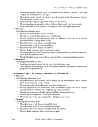 Rencanan Pelaksanaan Pembelajaran (RPP) Tematik

      Mengamati gambar rumah yang keadaannya bersih, banyak tanaman, tidak ada
         sampah, ada alat kebersihan, dan rapi.
      Mengamati gambar rumah yang kotor, banyak sampah, tidak ada tanaman, banyak
         lalat, saluran air kotor meluap.
      Menjelaskan masing-masing gambar dengan bahasa sendiri.
      Menjelaskan kegunaan jendela, saluran air kotor, bak sampah bagi setiap rumah.
      Menjelaskan akibat tidak merawat rumah bagi manusia dan lingkungan sekitar.
   Elaborasi
    Dalam kegiatan elaborasi, guru:
      Mencari arti dari kata-kata khusus tersebut.
      Membaca secara individual, kelompok, atau klasikal.
      Melalui pengamatan dan demontrasi siswa melakukan pengukuran berat dengan
         satuan tak baku ( kelereng, kapur, koin)
      Mengukur berat benda dengan satuan kelereng.
      Mengukur berat benda dengan satuan kapur.
      Mengukur berat benda dengan satuan koin.
      Mengisi daftar isian dari hasil pengukuran tersebut.
      Membandingkan hasil dari pengukuran berat satuan tak baku yang digunakan tersebut,
         untuk mencari perbedaan hasil.
      Membandingkan kedua gambar dengan menyebutkan keuntungan dan kerugiannya.
   Konfirmasi
    Dalam kegiatan konfirmasi, guru:
      Guru bertanya jawab tentang hal-hal yang belum diketahui siswa
      Guru bersama siswa bertanya jawab meluruskan kesalahan pemahaman, memberikan
         penguatan dan penyimpulan

  Pertemuan ke tiga : 3 x 35 menit (, Matematika, B. Indonesia , IPA )
   Eksplorasi
    Dalam kegiatan eksplorasi, guru:
      Mendeklamasikan puisi tersebut sesuai dengan isi dan mengekspresikannya dengan
         gerak dan mimik yang sesuai ( wajar).
      Mengamati model/ gambar binatang yang ditampilakan guru.
      Melalui pengamatan dan demontrasi siswa melakukan pengukuran berat dengan
         satuan tak baku ( bola tenis, bola pingpong, biji salak, permen.)
      Membaca dengan memperhatikan dengan lafal dan intonasi yang tepat.
      Membaca puisi dengan suara nyaring secara klasikal.
      Menyimak puisi /syair lagu yang ditulis / dibagikan pada siswa.
   Elaborasi
    Dalam kegiatan elaborasi, guru:
      Mengukur berat benda dengan satuan bola tenis
      Mengukur berat benda dengan satuan bola pingpong
      Mengukur berat benda dengan satuan biji salak dan permen.
      Mengisi daftar isian dari hasil pengukuran tersebut.



226                       Tematik Untuk SD kelas 1 AZ-ZAHRA disc8
 