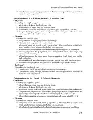 Rencanan Pelaksanaan Pembelajaran (RPP) Tematik

    Guru bersama siswa bertanya jawab meluruskan kesalahan pemahaman, memberikan
     penguatan dan penyimpulan

Peretemuan ke tiga 3 x 35 menit ( Matematika, b.Indonesia, IPA)
 Eksplorasi
  Dalam kegiatan eksplorasi, guru:
    Menjelaskan deskripsi dari benda yang lain.
    Memperhatiakan benda yang ada di sekitar siswa.
    Memperhatikan kalimat penjumlahan yang ditulis guru di papan tulis.( 28 +11 )
    Dengan bimbingan guru siswa mengelompokkan bilangan berdasarkan nilai
       tempatnya. ( 20 + 10 ) + ( 8+ 1 ) =....
 Elaborasi
  Dalam kegiatan elaborasi, guru:
    Menjumlahkan bilangan yang sama nilai tempatnya.
    Mendapat hasil yang tepat bila caranya benar.
    Mengambil salah satu contoh benda ( tas sekolah ), lalu menyebutkan ciri-ciri dari
       benda tersebut dengan menggunakan bahasa yang sederhana.
    Menuliskan deskripsi dari benda-benda tersebut dengan menggunakan huruf lepas.
    Melalui pengalaman dan pengamatan, siswa menceritakan benda-benda langit yang
       terlihat pada waktu siang .
    Melalui pengalaman dan tugas, siswa dapat menceritakan benda langit yang terlihat
       pada malam hari.
    Menempel bentuk benda langit yang sesuai pada gambar yang telah disediakan guru.
    Memberi warna yang dapat menggambarkan bila benda langit tersebut muncul.
 Konfirmasi
  Dalam kegiatan konfirmasi, guru:
    Guru bertanya jawab tentang hal-hal yang belum diketahui siswa
    Guru bersama siswa bertanya jawab meluruskan kesalahan pemahaman, memberikan
       penguatan dan penyimpulan

Pertemuan ke empat 3 x 35 menit ( B. Indonesia, Matematika )
 Eksplorasi
  Dalam kegiatan eksplorasi, guru:
    Memperhatiakan benda yang ada di sekitar siswa.
    Menjelaskan deskripsi dari benda yang lain.
    Mengamati gambar anak-anak sedang melakukan permainan yang diperlihatkan guru.
    Dengan bimbingan guru siswa mencari hasil pengurangan dengan sifat pertukaran dan
       pengelompokan bilangan berdasarkan nilai tempatnya ( 20 - 10 ) + ( 8- 1 ) =....
    Memperhatikan kalimat pengurangan yang ditulis guru di papan tulis.( 28 - 11 )
 Elaborasi
  Dalam kegiatan elaborasi, guru:
    Mengambil salah satu contoh benda ( kapur tulis ), lalu menyebutkan ciri-ciri dari
       benda tersebut dengan menggunakan bahasa yang sederhana.
    Menuliskan deskripsi dari benda-benda tersebut dengan menggunakan huruf lepas


                        Tematik Untuk SD kelas 1 AZ-ZAHRA disc8                             219
 