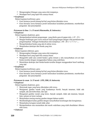 Rencanan Pelaksanaan Pembelajaran (RPP) Tematik

      Mengurangkan bilangan yang sama nilai tempatnya.
      Mendapat hasil yang tepat bila caranya benar.
   Konfirmasi
    Dalam kegiatan konfirmasi, guru:
      Guru bertanya jawab tentang hal-hal yang belum diketahui siswa
      Guru bersama siswa bertanya jawab meluruskan kesalahan pemahaman, memberikan
         penguatan dan penyimpulan

  Pertemuan ke lima 3 x 35 menit (Matematika, B. Indonesia )
   Eksplorasi
    Dalam kegiatan eksplorasi, guru:
      Memperhatikan kalimat pengurangan yang ditulis guru di papan tulis. ( 47 - 25 )
      Dengan bimbingan guru siswa mencari hasil pengurangan dengan sifat pertukaran dan
         pengelompokan bilangan berdasarkan nilai tempatnya. ( 40 - 20 ) + ( 7- 5 ) =....
      Memperhatiakan benda yang ada di sekitar siswa.
      Menjelaskan deskripsi dari benda yang lain.
   Elaborasi
    Dalam kegiatan elaborasi, guru:
      Mengurangkan bilangan yang sama nilai tempatnya.
      Mendapat hasil yang tepat bila caranya benar.
      Mengambil salah satu contoh benda ( gelas minum ), lalu menyebutkan ciri-ciri dari
         benda tersebut dengan menggunakan bahasa yang sederhana.
      Menuliskan deskripsi dari benda-benda tersebut dengan menggunakan huruf sambung
         yang rapi.
   Konfirmasi
    Dalam kegiatan konfirmasi, guru:
      Guru bertanya jawab tentang hal-hal yang belum diketahui siswa
      Guru bersama siswa bertanya jawab meluruskan kesalahan pemahaman, memberikan
         penguatan dan penyimpulan

  Pertemuan ke enam 3x 35 menit ( IPS, SBK, B. Indonesia)
   Eksplorasi
    Dalam kegiatan eksplorasi, guru:
      Menyimak tugas yang harus dikerjakan oleh siswa.
      Mengamati gambar rumah yang keadaannya bersih, banyak tanaman, tidak ada
         sampah, ada alat kebersihan, dan rapi.
      Mengamati gambar rumah yang kotor, banyak sampah, tidak ada tanaman, banyak
         lalat, saluran air kotor meluap.
      Menjelaskan masing-masing gambar dengan bahasa sendiri.
      Membandingkan kedua gambar dengan menyebutkan keuntungan dan kerugiannya.
      Menjelaskna kerugian rumah tidak sehat.
      Memperhatikan cara memainkan alat musik sederhana yang telah disediakan/ dibawa
         oleh siswa.
   Elaborasi


220                       Tematik Untuk SD kelas 1 AZ-ZAHRA disc8
 