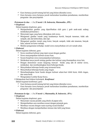 Rencanan Pelaksanaan Pembelajaran (RPP) Tematik

       Guru bertanya jawab tentang hal-hal yang belum diketahui siswa
       Guru bersama siswa bertanya jawab meluruskan kesalahan pemahaman, memberikan
        penguatan dan penyimpulan

  Pertemuan ke dua : 3 x 35 menit ( B. Indonesia, Matematika , IPS )
   Eksplorasi
    Dalam kegiatan eksplorasi, guru:
      Memperhatikan gambar yang diperlihatkan oleh guru ( gmb anak-anak sedang
         melakukan permainan )
      Menyimak tugas yang harus dikerjakan oleh siswa.
      Mengamati gambar rumah yang keadaannya bersih, banyak tanaman, tidak ada
         sampah, ada alat kebersihan, dan rapi.
      Mengamati gambar rumah yang kotor, banyak sampah, tidak ada tanaman, banyak
         lalat, saluran air kotor meluap.
      Melalui pengamatan terhadap model siswa menyebutkan ciri-ciri rumah sehat.
   Elaborasi
    Dalam kegiatan elaborasi, guru:
      Siswa membuat kalimat yang tepat sesuai dengan gambar.
      Siswa menyampaikan kalimat secara lisan.
      Secara bergiliran siswa menyampaikan kalimatnya.
      Melakukan tanya jawab tentang gambar dan kalimat yang disampaikan siswa lain.
      Dengan demontrasi secara langsung mencari benda yang ada di sekitar siswa,
         melakukan dan membandingkan berat beberapa benda.
      Menyebutkan beberapa benda yang termasuk berat.
      Menyebutkan beberapa benda yang ringan.
      Memebandingkan berat benda dengan kalimat sehari-hari lebih berat, lebih ringan,
         dan sama berat.
      Mengerjakan Lembar Kerja Siswa.
   Melaporkan hasil diskusi kelompok. Konfirmasi
    Dalam kegiatan konfirmasi, guru:
      Guru bertanya jawab tentang hal-hal yang belum diketahui siswa
      Guru bersama siswa bertanya jawab meluruskan kesalahan pemahaman, memberikan
         penguatan dan penyimpulan

  Pertemuan ke tiga : 3 x 35 menit (, Matematika, B. Indonesia , IPA )
   Eksplorasi
    Dalam kegiatan eksplorasi, guru:
      Menyimak wacana pendek yang ditulis di papan tulis.
      Memperhatikan cara membaca sesuai dengan petunjuk guru.
      Membaca wacana dengan suara nyaring secara klasikal.
      Membaca dengan memperhatikan intonasi dan lafal yang benar.
   Elaborasi
    Dalam kegiatan elaborasi, guru:



222                       Tematik Untuk SD kelas 1 AZ-ZAHRA disc8
 