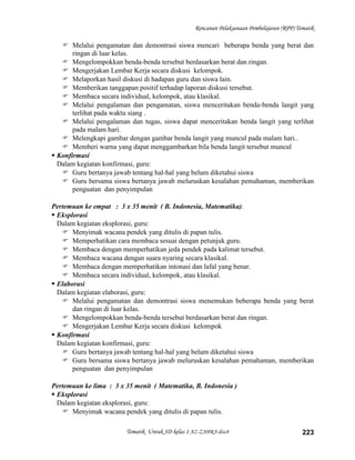 Rencanan Pelaksanaan Pembelajaran (RPP) Tematik

    Melalui pengamatan dan demontrasi siswa mencari beberapa benda yang berat dan
       ringan di luar kelas.
    Mengelompokkan benda-benda tersebut berdasarkan berat dan ringan.
    Mengerjakan Lembar Kerja secara diskusi kelompok.
    Melaporkan hasil diskusi di hadapan guru dan siswa lain.
    Memberikan tanggapan positif terhadap laporan diskusi tersebut.
    Membaca secara individual, kelompok, atau klasikal.
    Melalui pengalaman dan pengamatan, siswa menceritakan benda-benda langit yang
       terlihat pada waktu siang .
    Melalui pengalaman dan tugas, siswa dapat menceritakan benda langit yang terlihat
       pada malam hari.
    Melengkapi gambar dengan gambar benda langit yang muncul pada malam hari..
    Memberi warna yang dapat menggambarkan bila benda langit tersebut muncul
 Konfirmasi
  Dalam kegiatan konfirmasi, guru:
    Guru bertanya jawab tentang hal-hal yang belum diketahui siswa
    Guru bersama siswa bertanya jawab meluruskan kesalahan pemahaman, memberikan
       penguatan dan penyimpulan

Pertemuan ke empat : 3 x 35 menit ( B. Indonesia, Matematika).
 Eksplorasi
  Dalam kegiatan eksplorasi, guru:
    Menyimak wacana pendek yang ditulis di papan tulis.
    Memperhatikan cara membaca sesuai dengan petunjuk guru.
    Membaca dengan memperhatikan jeda pendek pada kalimat tersebut.
    Membaca wacana dengan suara nyaring secara klasikal.
    Membaca dengan memperhatikan intonasi dan lafal yang benar.
    Membaca secara individual, kelompok, atau klasikal.
 Elaborasi
  Dalam kegiatan elaborasi, guru:
    Melalui pengamatan dan demontrasi siswa menemukan beberapa benda yang berat
       dan ringan di luar kelas.
    Mengelompokkan benda-benda tersebut berdasarkan berat dan ringan.
    Mengerjakan Lembar Kerja secara diskusi kelompok
 Konfirmasi
  Dalam kegiatan konfirmasi, guru:
    Guru bertanya jawab tentang hal-hal yang belum diketahui siswa
    Guru bersama siswa bertanya jawab meluruskan kesalahan pemahaman, memberikan
       penguatan dan penyimpulan

Pertemuan ke lima : 3 x 35 menit ( Matematika, B. Indonesia )
 Eksplorasi
  Dalam kegiatan eksplorasi, guru:
    Menyimak wacana pendek yang ditulis di papan tulis.

                        Tematik Untuk SD kelas 1 AZ-ZAHRA disc8                             223
 