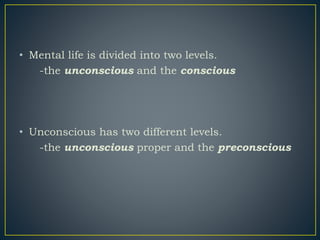 • Mental life is divided into two levels.
-the unconscious and the conscious
• Unconscious has two different levels.
-the unconscious proper and the preconscious
 