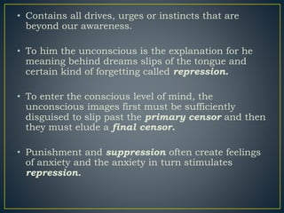 • Contains all drives, urges or instincts that are
beyond our awareness.
• To him the unconscious is the explanation for he
meaning behind dreams slips of the tongue and
certain kind of forgetting called repression.
• To enter the conscious level of mind, the
unconscious images first must be sufficiently
disguised to slip past the primary censor and then
they must elude a final censor.
• Punishment and suppression often create feelings
of anxiety and the anxiety in turn stimulates
repression.
 