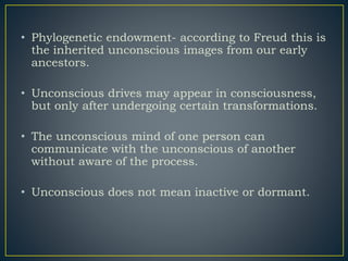 • Phylogenetic endowment- according to Freud this is
the inherited unconscious images from our early
ancestors.
• Unconscious drives may appear in consciousness,
but only after undergoing certain transformations.
• The unconscious mind of one person can
communicate with the unconscious of another
without aware of the process.
• Unconscious does not mean inactive or dormant.
 