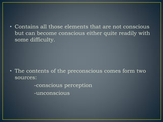 • Contains all those elements that are not conscious
but can become conscious either quite readily with
some difficulty.
• The contents of the preconscious comes form two
sources:
-conscious perception
-unconscious
 