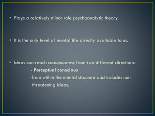 • Plays a relatively minor role psychoanalytic theory.
• It is the only level of mental life directly available to us.
• Ideas can reach consciousness from two different directions:
- Perceptual conscious
-from within the mental structure and includes non
threatening ideas.
 